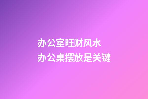 办公室旺财风水 办公桌摆放是关键